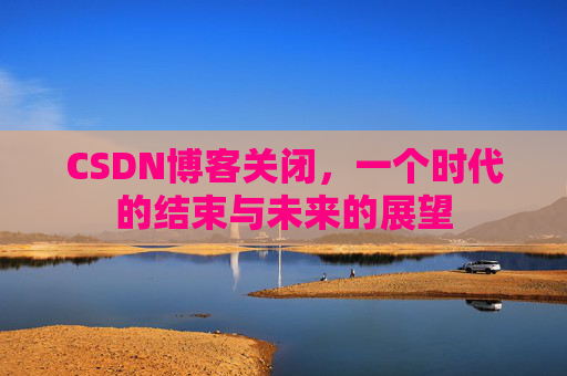 CSDN博客关闭，一个时代的结束与未来的展望